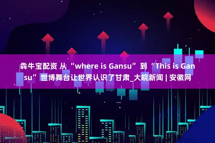 犇牛宝配资 从 “where is Gansu” 到 “This is Gansu” 世博舞台让世界认识了甘肃_大皖新闻 | 安徽网