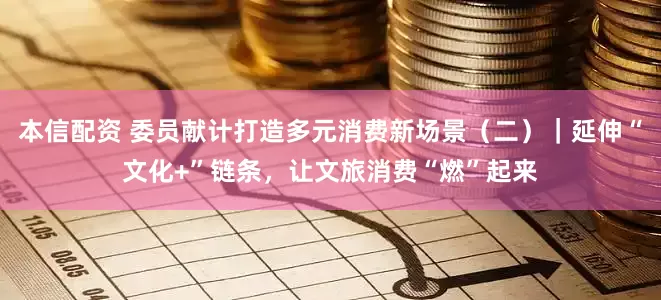 本信配资 委员献计打造多元消费新场景（二）｜延伸“文化+”链条，让文旅消费“燃”起来