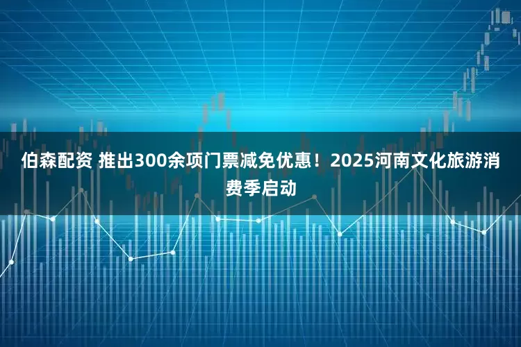 伯森配资 推出300余项门票减免优惠！2025河南文化旅游消费季启动
