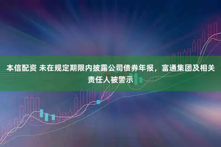 本信配资 未在规定期限内披露公司债券年报，富通集团及相关责任人被警示