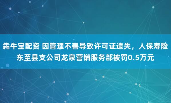 犇牛宝配资 因管理不善导致许可证遗失，人保寿险东至县支公司龙泉营销服务部被罚0.5万元