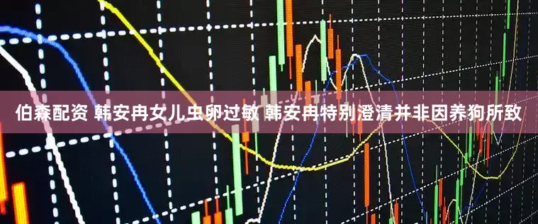 伯森配资 韩安冉女儿虫卵过敏 韩安冉特别澄清并非因养狗所致