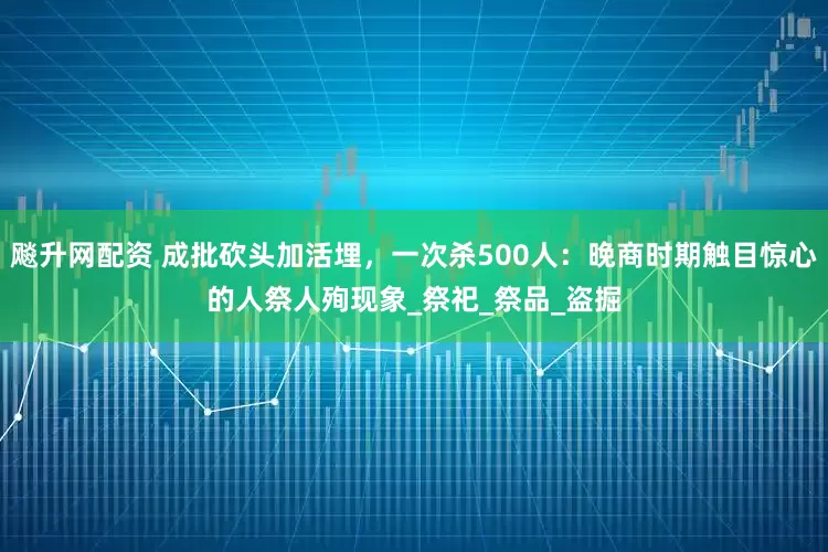 飚升网配资 成批砍头加活埋，一次杀500人：晚商时期触目惊心的人祭人殉现象_祭祀_祭品_盗掘