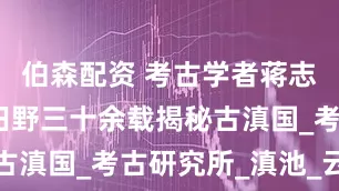 伯森配资 考古学者蒋志龙：躬身田野三十余载揭秘古滇国_考古研究所_滇池_云南