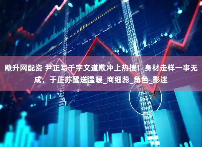 飚升网配资 尹正写千字文道歉冲上热搜！身材走样一事无成，于正苏醒送温暖_商细蕊_角色_影迷