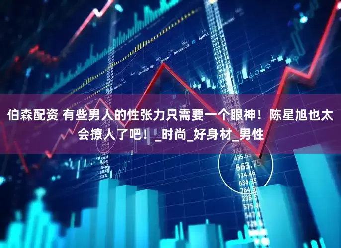 伯森配资 有些男人的性张力只需要一个眼神！陈星旭也太会撩人了吧！_时尚_好身材_男性