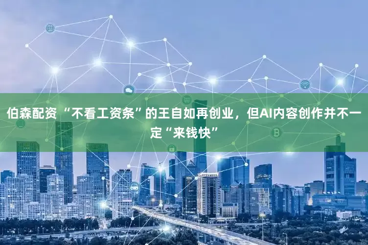 伯森配资 “不看工资条”的王自如再创业，但AI内容创作并不一定“来钱快”