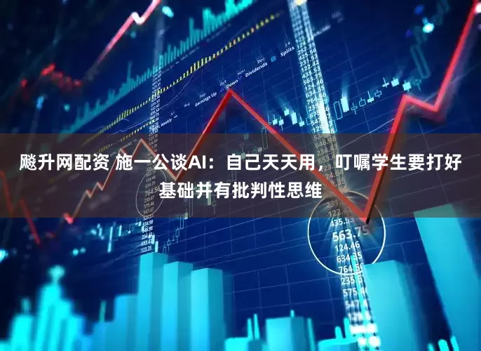 飚升网配资 施一公谈AI：自己天天用，叮嘱学生要打好基础并有批判性思维