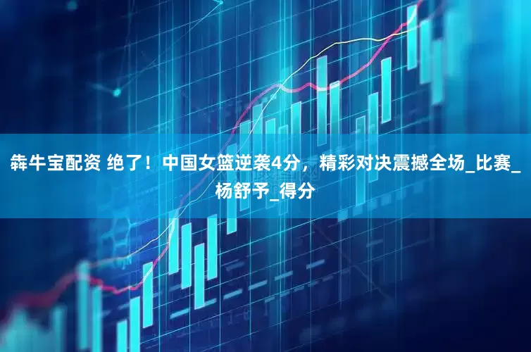 犇牛宝配资 绝了！中国女篮逆袭4分，精彩对决震撼全场_比赛_杨舒予_得分
