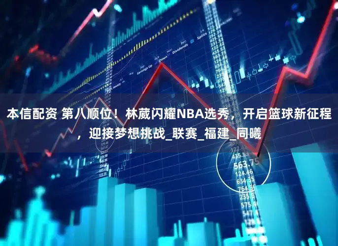 本信配资 第八顺位！林葳闪耀NBA选秀，开启篮球新征程，迎接梦想挑战_联赛_福建_同曦