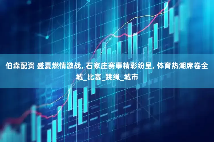 伯森配资 盛夏燃情激战, 石家庄赛事精彩纷呈, 体育热潮席卷全城_比赛_跳绳_城市