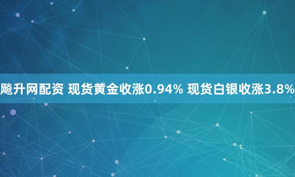 飚升网配资 现货黄金收涨0.94% 现货白银收涨3.8%