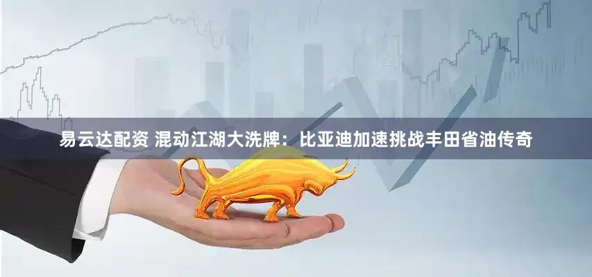 易云达配资 混动江湖大洗牌：比亚迪加速挑战丰田省油传奇