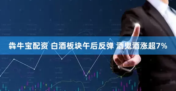 犇牛宝配资 白酒板块午后反弹 酒鬼酒涨超7%