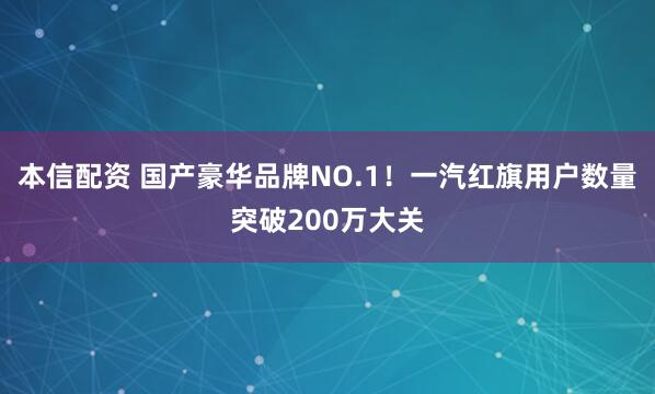 本信配资 国产豪华品牌NO.1！一汽红旗用户数量突破200万大关