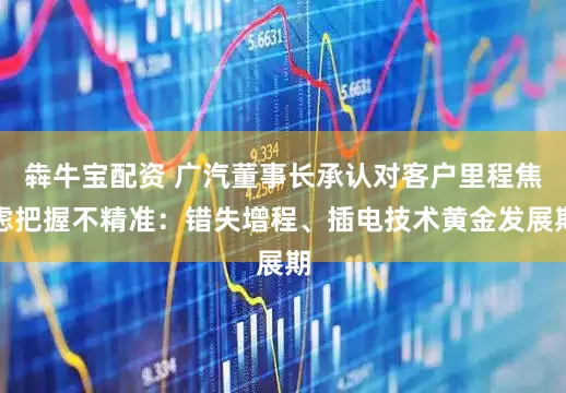 犇牛宝配资 广汽董事长承认对客户里程焦虑把握不精准：错失增程、插电技术黄金发展期
