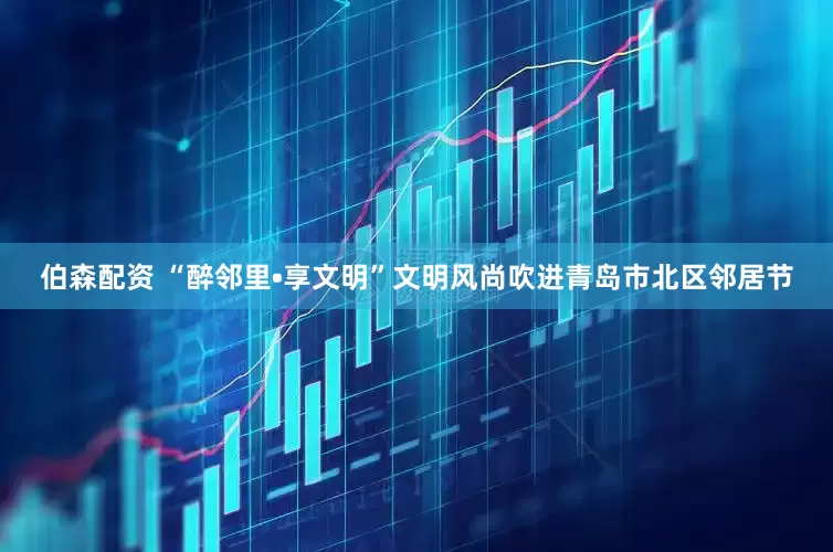 伯森配资 “醉邻里•享文明”文明风尚吹进青岛市北区邻居节