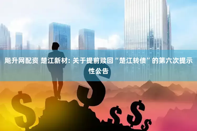 飚升网配资 楚江新材: 关于提前赎回“楚江转债”的第六次提示性公告