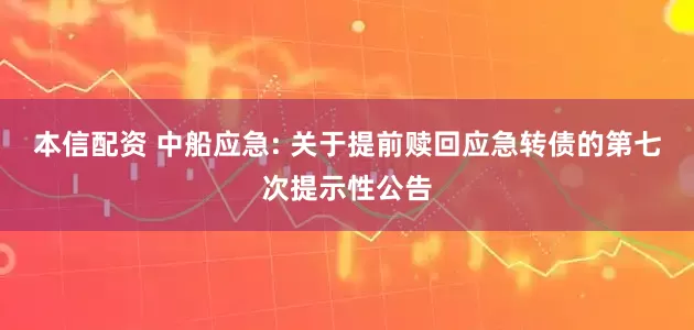 本信配资 中船应急: 关于提前赎回应急转债的第七次提示性公告