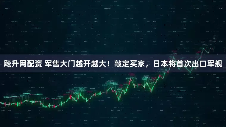 飚升网配资 军售大门越开越大！敲定买家，日本将首次出口军舰
