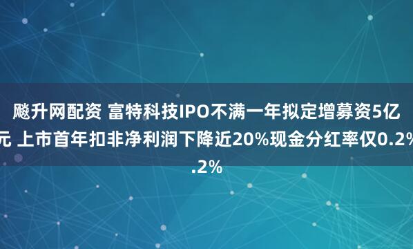 飚升网配资 富特科技IPO不满一年拟定增募资5亿元 上市首年扣非净利润下降近20%现金分红率仅0.2%
