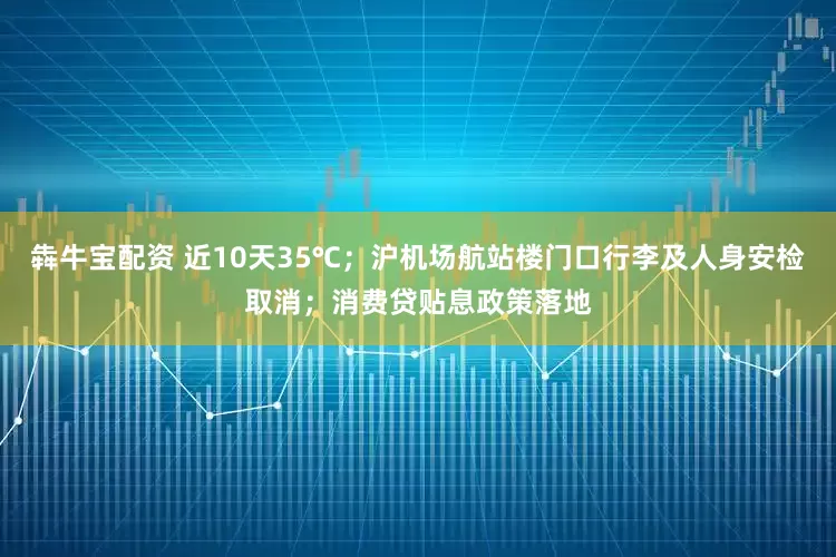 犇牛宝配资 近10天35℃；沪机场航站楼门口行李及人身安检取消；消费贷贴息政策落地