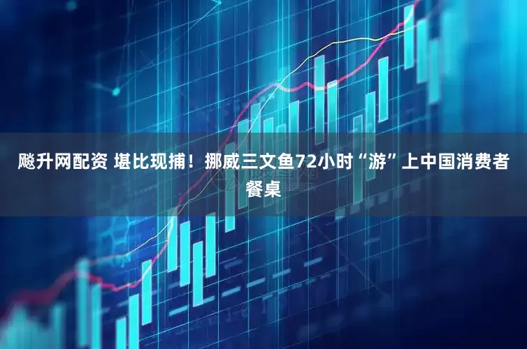 飚升网配资 堪比现捕！挪威三文鱼72小时“游”上中国消费者餐桌
