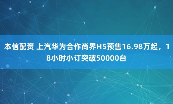 本信配资 上汽华为合作尚界H5预售16.98万起，18小时小订突破50000台