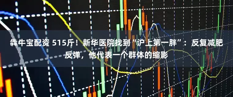 犇牛宝配资 515斤！新华医院找到“沪上第一胖”：反复减肥反弹，他代表一个群体的缩影
