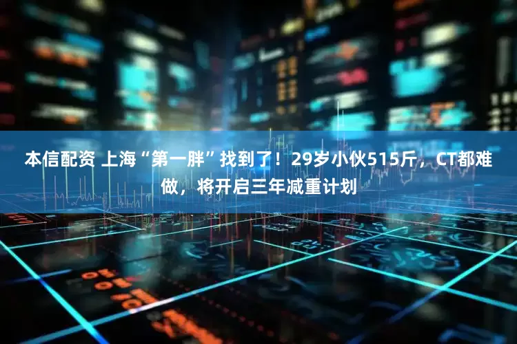 本信配资 上海“第一胖”找到了！29岁小伙515斤，CT都难做，将开启三年减重计划
