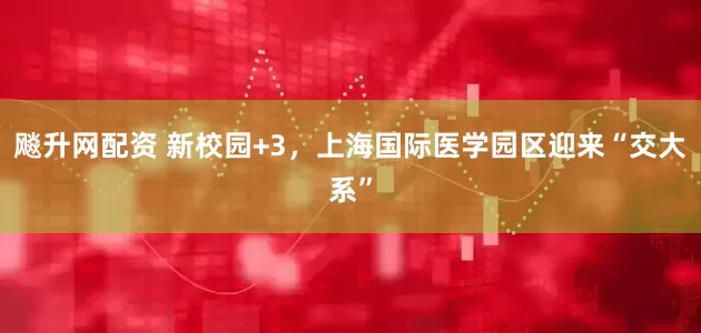 飚升网配资 新校园+3，上海国际医学园区迎来“交大系”