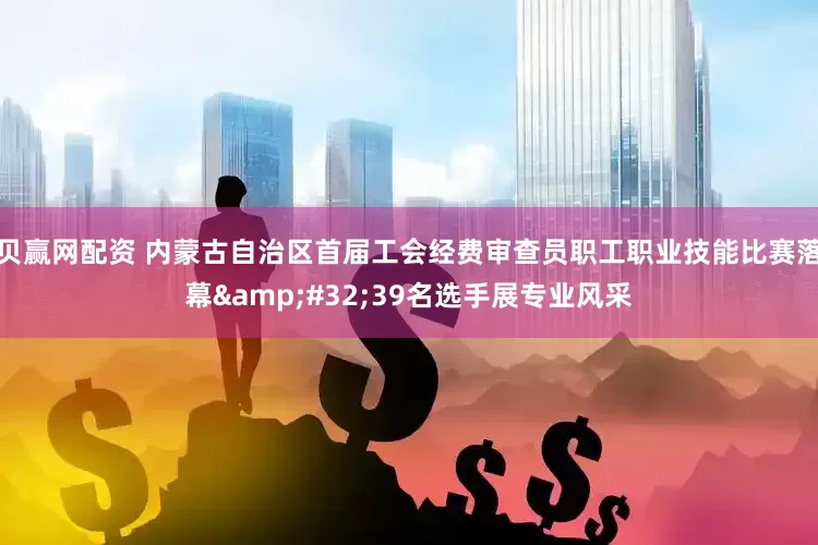 贝赢网配资 内蒙古自治区首届工会经费审查员职工职业技能比赛落幕&#32;39名选手展专业风采