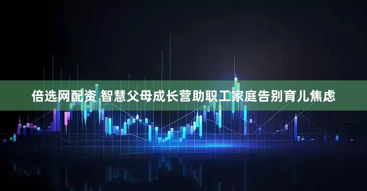 倍选网配资 智慧父母成长营助职工家庭告别育儿焦虑