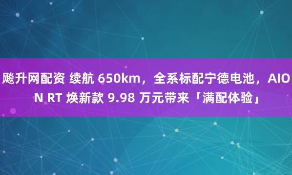 飚升网配资 续航 650km，全系标配宁德电池，AION RT 焕新款 9.98 万元带来「满配体验」