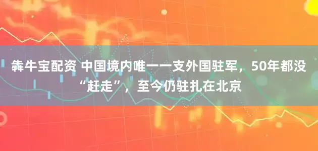 犇牛宝配资 中国境内唯一一支外国驻军，50年都没“赶走”，至今仍驻扎在北京