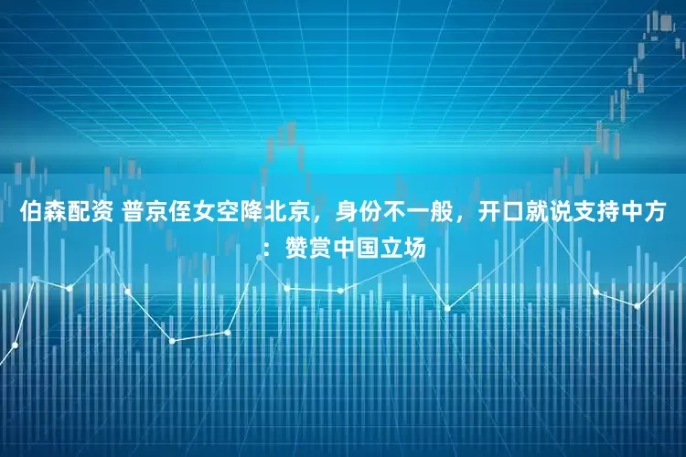 伯森配资 普京侄女空降北京，身份不一般，开口就说支持中方：赞赏中国立场