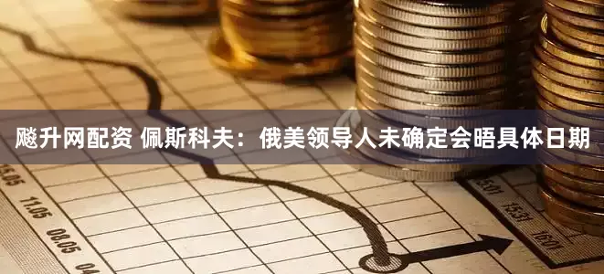 飚升网配资 佩斯科夫：俄美领导人未确定会晤具体日期