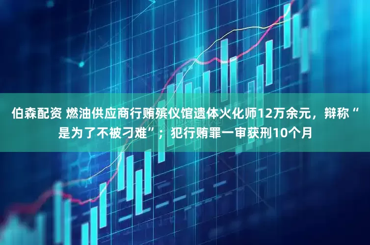 伯森配资 燃油供应商行贿殡仪馆遗体火化师12万余元，辩称“是为了不被刁难”；犯行贿罪一审获刑10个月