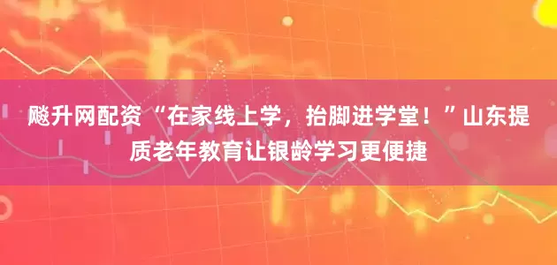飚升网配资 “在家线上学，抬脚进学堂！”山东提质老年教育让银龄学习更便捷