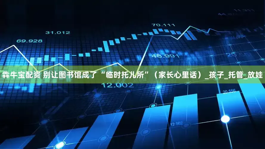 犇牛宝配资 别让图书馆成了 “临时托儿所”（家长心里话）_孩子_托管_放娃