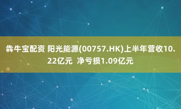 犇牛宝配资 阳光能源(00757.HK)上半年营收10.22亿元  净亏损1.09亿元