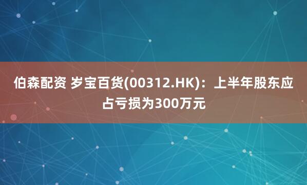 伯森配资 岁宝百货(00312.HK)：上半年股东应占亏损为300万元