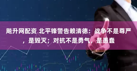 飚升网配资 北平锋警告赖清德：战争不是尊严，是毁灭；对抗不是勇气，是愚蠢