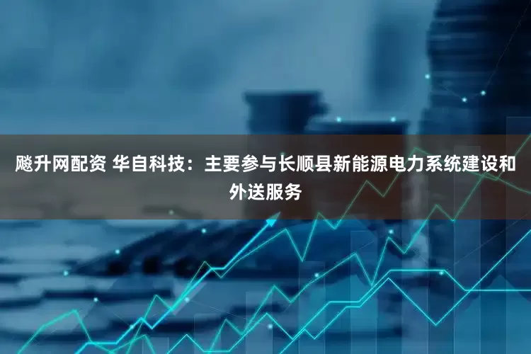 飚升网配资 华自科技：主要参与长顺县新能源电力系统建设和外送服务