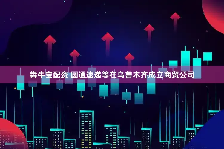犇牛宝配资 圆通速递等在乌鲁木齐成立商贸公司