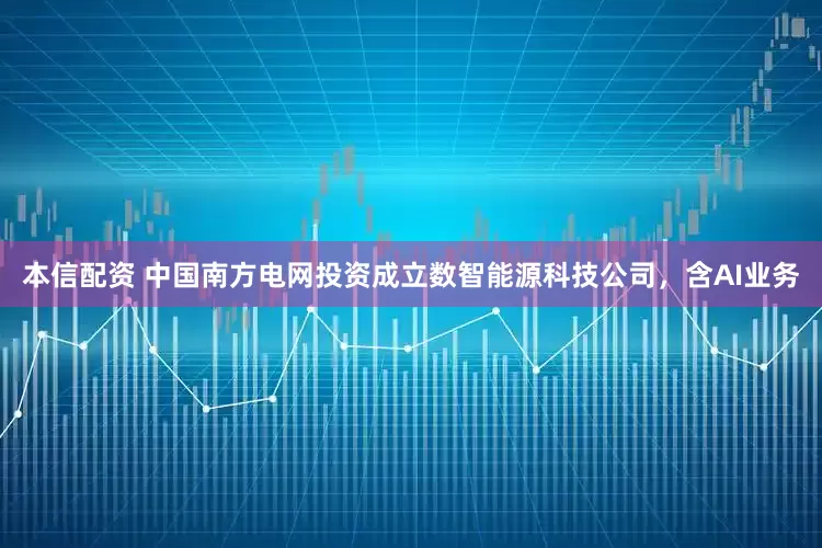 本信配资 中国南方电网投资成立数智能源科技公司，含AI业务
