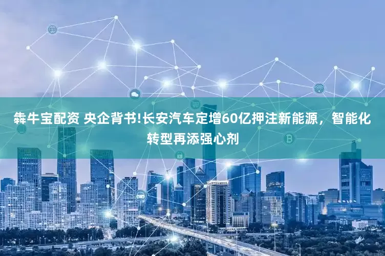 犇牛宝配资 央企背书!长安汽车定增60亿押注新能源，智能化转型再添强心剂