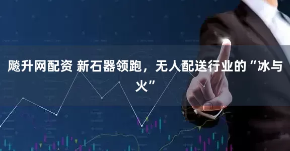 飚升网配资 新石器领跑，无人配送行业的“冰与火”