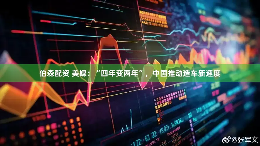 伯森配资 美媒：“四年变两年”，中国推动造车新速度