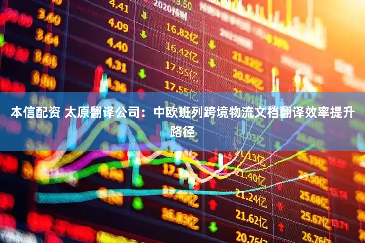 本信配资 太原翻译公司：中欧班列跨境物流文档翻译效率提升路径